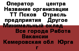 Оператор Call-центра › Название организации ­ ТТ-Псков › Отрасль предприятия ­ Другое › Минимальный оклад ­ 17 000 - Все города Работа » Вакансии   . Кемеровская обл.,Юрга г.